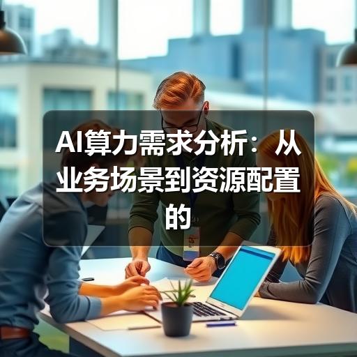 AI算力需求分析:从业务场景到资源配置的实用方法(图1) AI算力需求分析:从业务场景到资源配置的实用方法